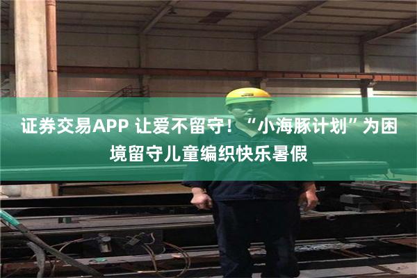 证券交易APP 让爱不留守！“小海豚计划”为困境留守儿童编织快乐暑假