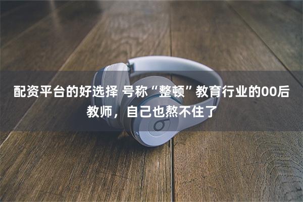 配资平台的好选择 号称“整顿”教育行业的00后教师，自己也熬不住了