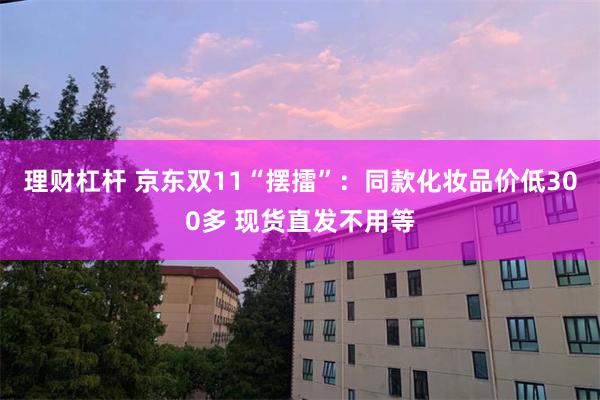 理财杠杆 京东双11“摆擂”：同款化妆品价低300多 现货直发不用等