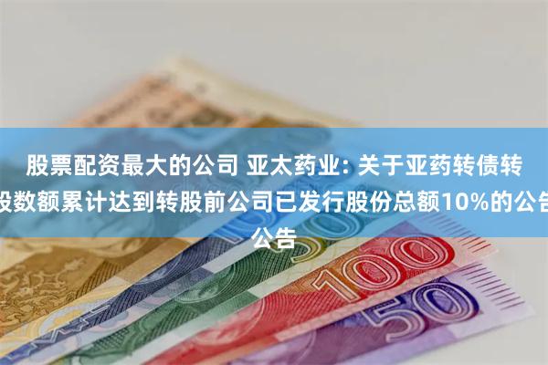 股票配资最大的公司 亚太药业: 关于亚药转债转股数额累计达到转股前公司已发行股份总额10%的公告