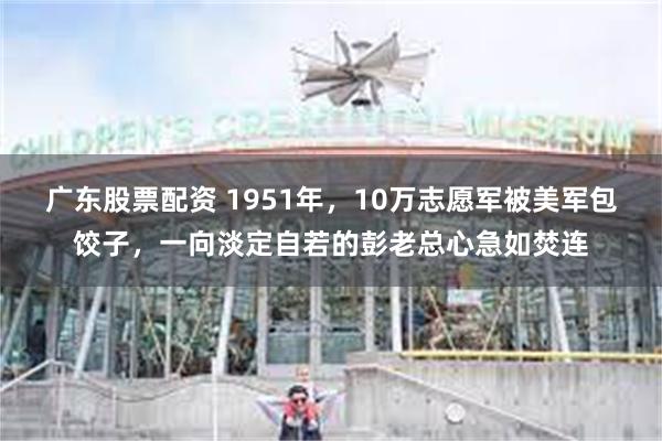 广东股票配资 1951年，10万志愿军被美军包饺子，一向淡定自若的彭老总心急如焚连