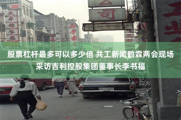 股票杠杆最多可以多少倍 共工新闻鹤霖两会现场采访吉利控股集团董事长李书福
