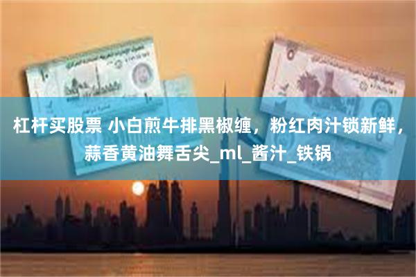 杠杆买股票 小白煎牛排黑椒缠，粉红肉汁锁新鲜，蒜香黄油舞舌尖_ml_酱汁_铁锅