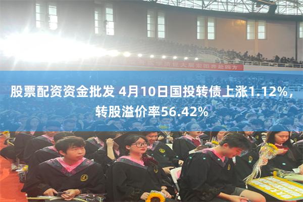 股票配资资金批发 4月10日国投转债上涨1.12%，转股溢价率56.42%