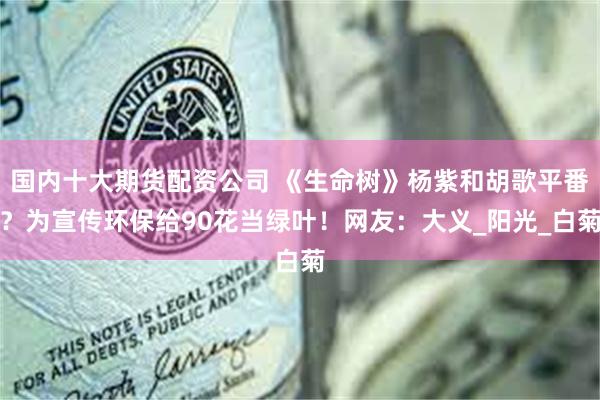 国内十大期货配资公司 《生命树》杨紫和胡歌平番？为宣传环保给90花当绿叶！网友：大义_阳光_白菊