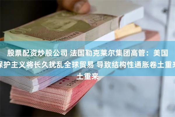 股票配资炒股公司 法国勒克莱尔集团高管：美国保护主义将长久扰乱全球贸易 导致结构性通胀卷土重来