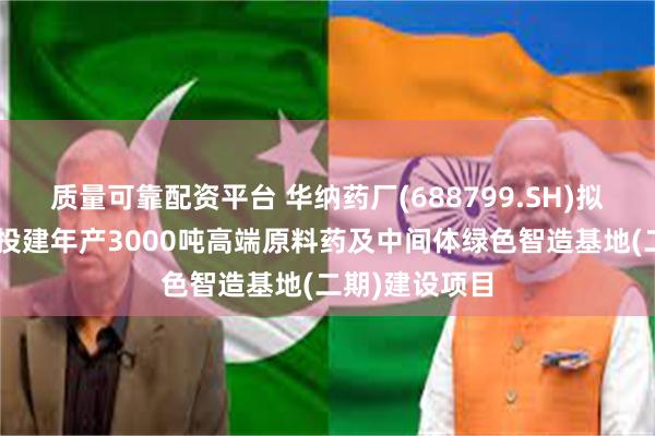 质量可靠配资平台 华纳药厂(688799.SH)拟斥不超5亿元投建年产3000吨高端原料药及中间体绿色智造基地(二期)建设项目