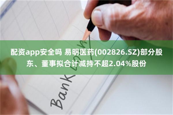 配资app安全吗 易明医药(002826.SZ)部分股东、董事拟合计减持不超2.04%股份