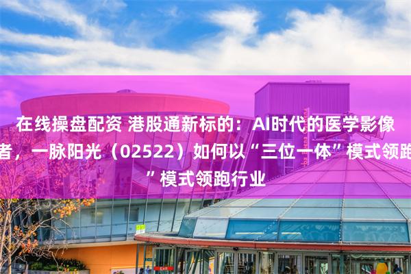 在线操盘配资 港股通新标的：AI时代的医学影像革新者，一脉阳光（02522）如何以“三位一体”模式领跑行业