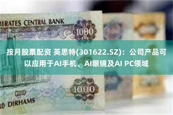 按月股票配资 英思特(301622.SZ)：公司产品可以应用于AI手机、AI眼镜及AI PC领域
