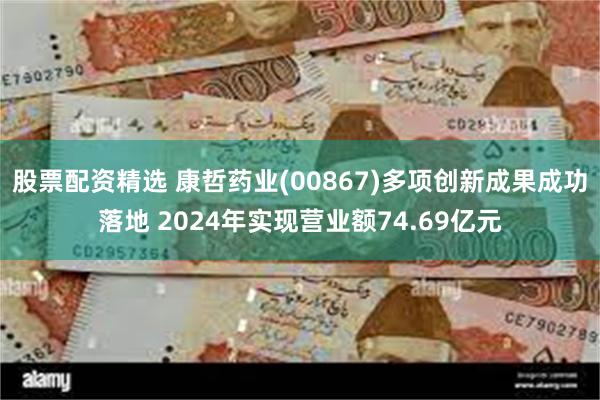 股票配资精选 康哲药业(00867)多项创新成果成功落地 2024年实现营业额74.69亿元