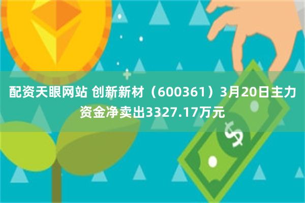 配资天眼网站 创新新材（600361）3月20日主力资金净卖出3327.17万元