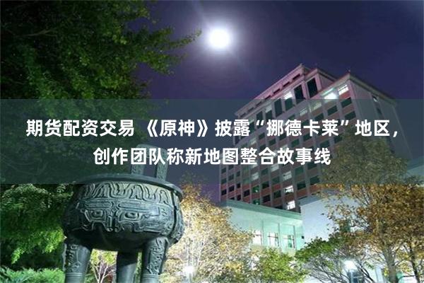 期货配资交易 《原神》披露“挪德卡莱”地区，创作团队称新地图整合故事线