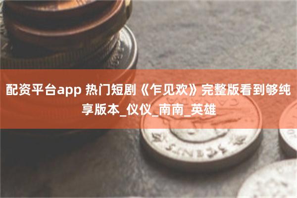 配资平台app 热门短剧《乍见欢》完整版看到够纯享版本_仪仪_南南_英雄
