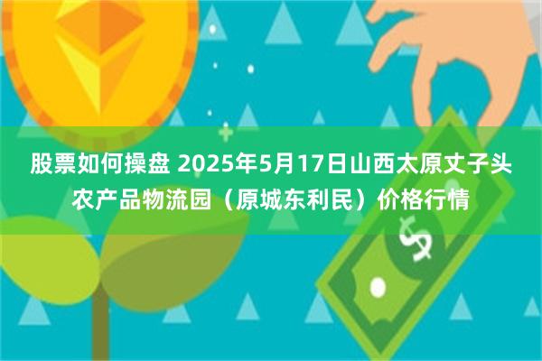 股票如何操盘 2025年5月17日山西太原丈子头农产品物流园(原城东利民)价格行情