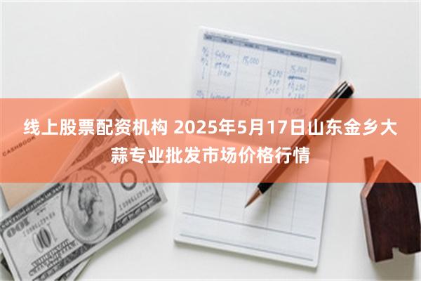 线上股票配资机构 2025年5月17日山东金乡大蒜专业批发市场价格行情