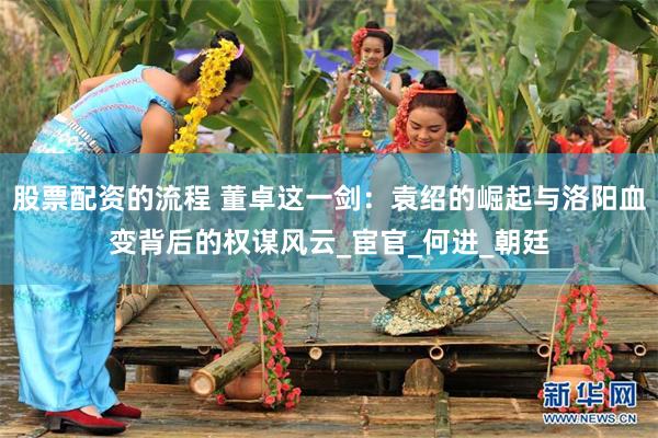 股票配资的流程 董卓这一剑：袁绍的崛起与洛阳血变背后的权谋风云_宦官_何进_朝廷