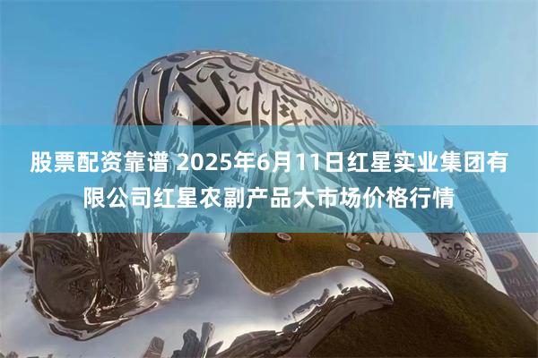 股票配资靠谱 2025年6月11日红星实业集团有限公司红星农副产品大市场价格行情