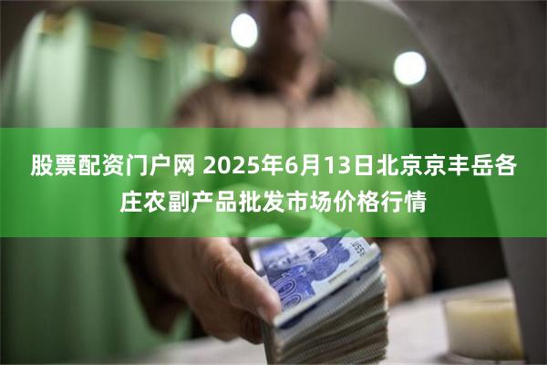 股票配资门户网 2025年6月13日北京京丰岳各庄农副产品批发市场价格行情