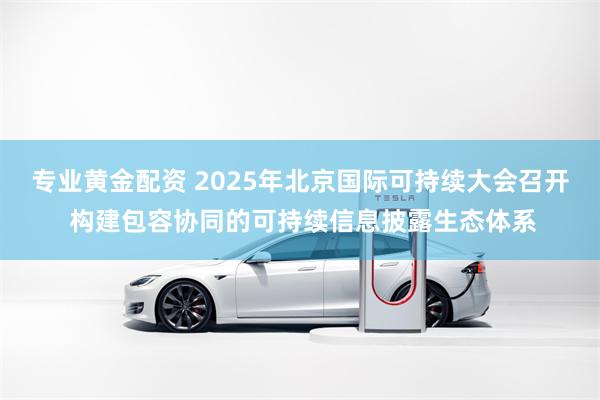 专业黄金配资 2025年北京国际可持续大会召开 构建包容协同的可持续信息披露生态体系