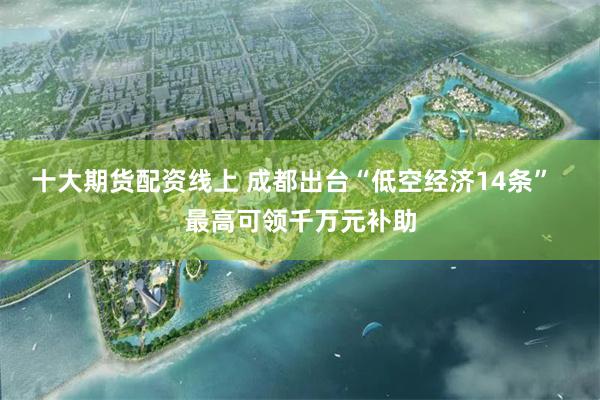 十大期货配资线上 成都出台“低空经济14条”  最高可领千万元补助